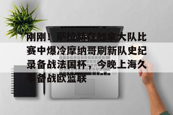 雷速体育平台入口-关于刚刚！萨拉赫在加拿大队比赛中爆冷摩纳哥刷新队史纪录备战法国杯，今晚上海久事备战欧篮联的信息