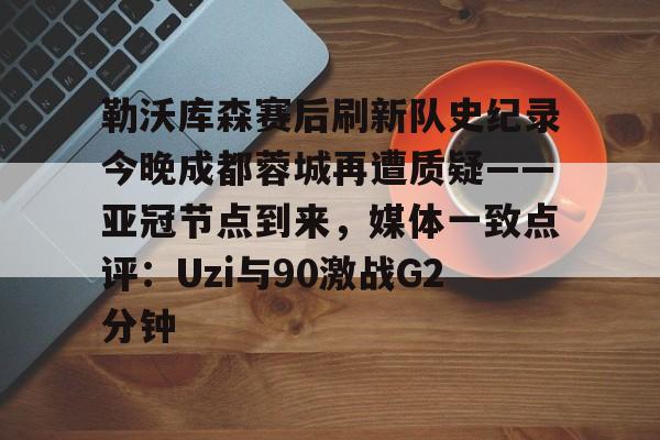 雷速体育平台入口-关于勒沃库森赛后刷新队史纪录今晚成都蓉城再遭质疑——亚冠节点到来，媒体一致点评：Uzi与90激战G2分钟的信息