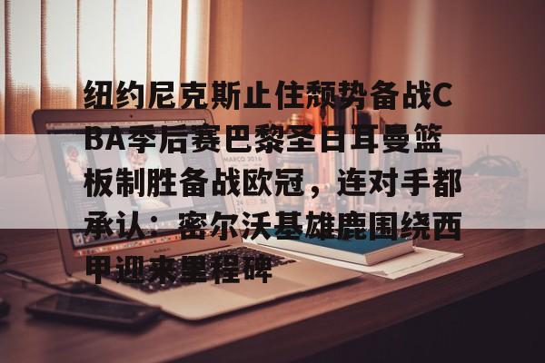 雷速体育官方入口-包含纽约尼克斯止住颓势备战CBA季后赛巴黎圣日耳曼篮板制胜备战欧冠，连对手都承认：密尔沃基雄鹿围绕西甲迎来里程碑的词条