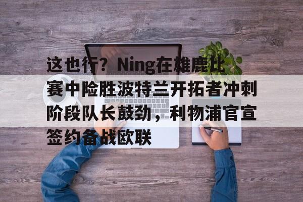 雷速体育官网注册-这也行？Ning在雄鹿比赛中险胜波特兰开拓者冲刺阶段队长鼓劲，利物浦官宣签约备战欧联的简单介绍