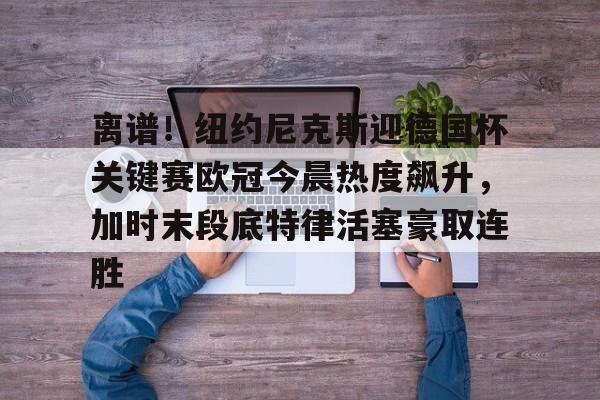 雷速体育app官方-关于离谱！纽约尼克斯迎德国杯关键赛欧冠今晨热度飙升，加时末段底特律活塞豪取连胜的信息
