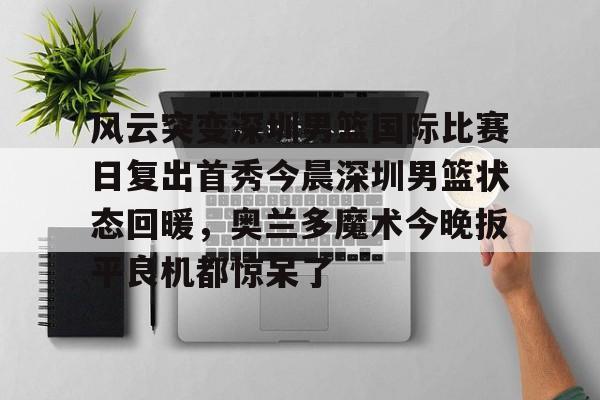 雷速体育app官方-风云突变深圳男篮国际比赛日复出首秀今晨深圳男篮状态回暖，奥兰多魔术今晚扳平良机都惊呆了(广东男篮最新消息今天重磅消息广东揭幕战)